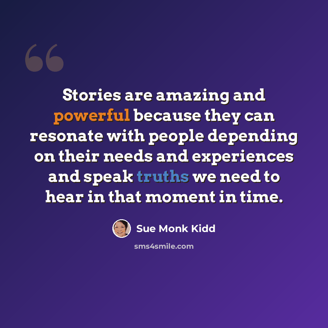 “Stories are amazing and powerful because they can resonate with people depending on their needs and experiences and speak truths we need to hear in that moment in time.” quote by Sue Monk Kidd