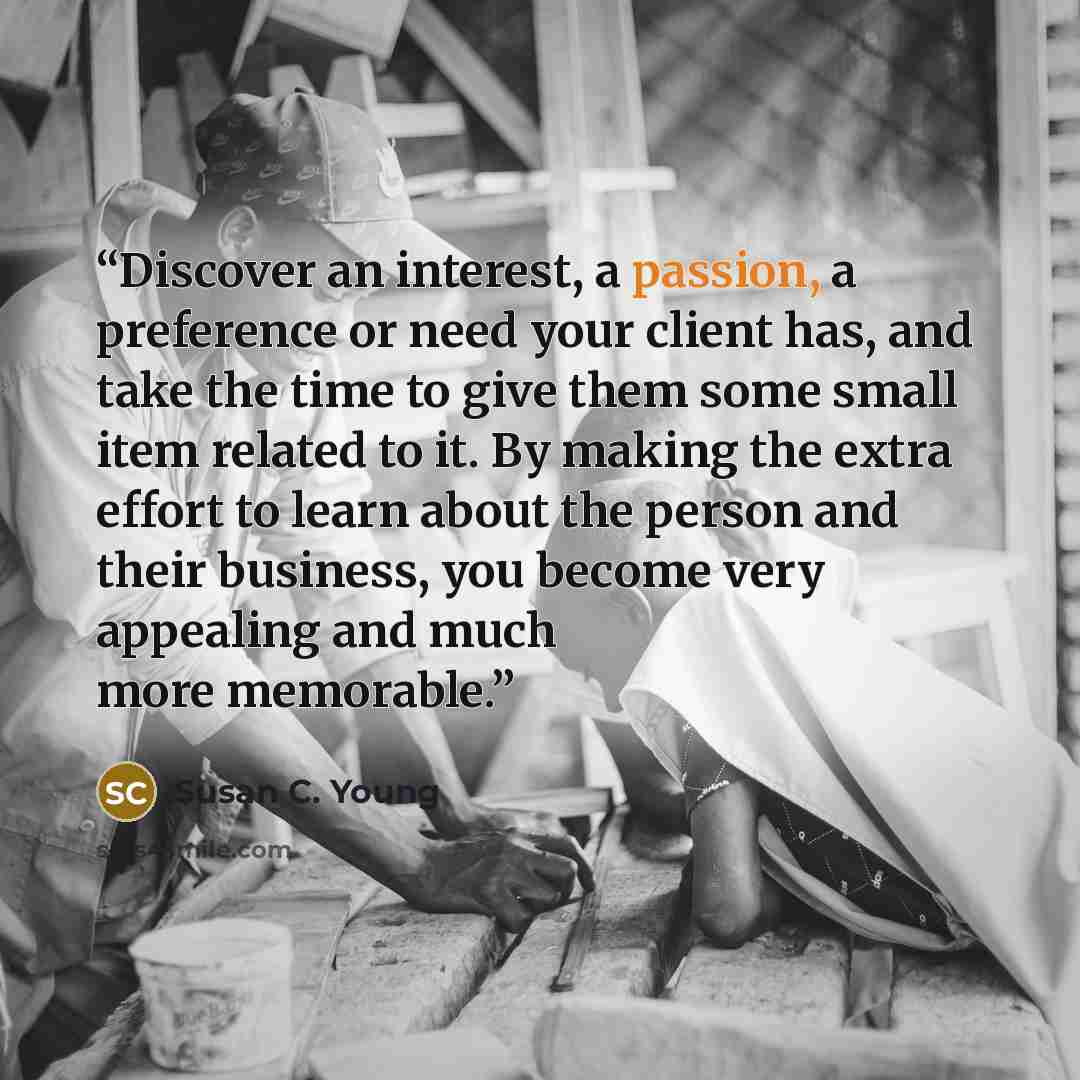 “Discover an interest, a passion, a preference or need your client has, and take the time to give them some small item related to it. By making the extra effort to learn about the person and their business, you become very appealing and much more memorable.” quote by Susan C. Young