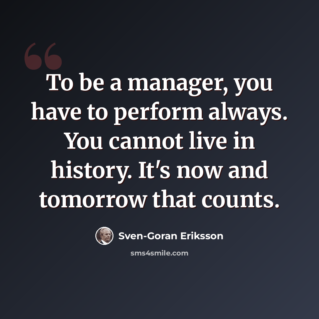 “To be a manager, you have to perform always. You cannot live in history. It's now and tomorrow that counts.” quote by Sven-Goran Eriksson