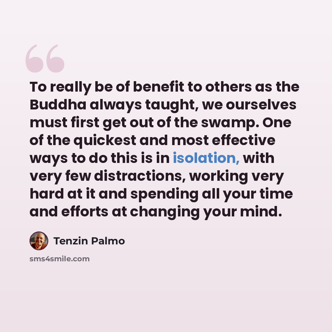 “To really be of benefit to others as the Buddha always taught, we ourselves must first get out of the swamp. One of the quickest and most effective ways to do this is in isolation, with very few distractions, working very hard at it and spending all your time and efforts at changing your mind.” quote by Tenzin Palmo