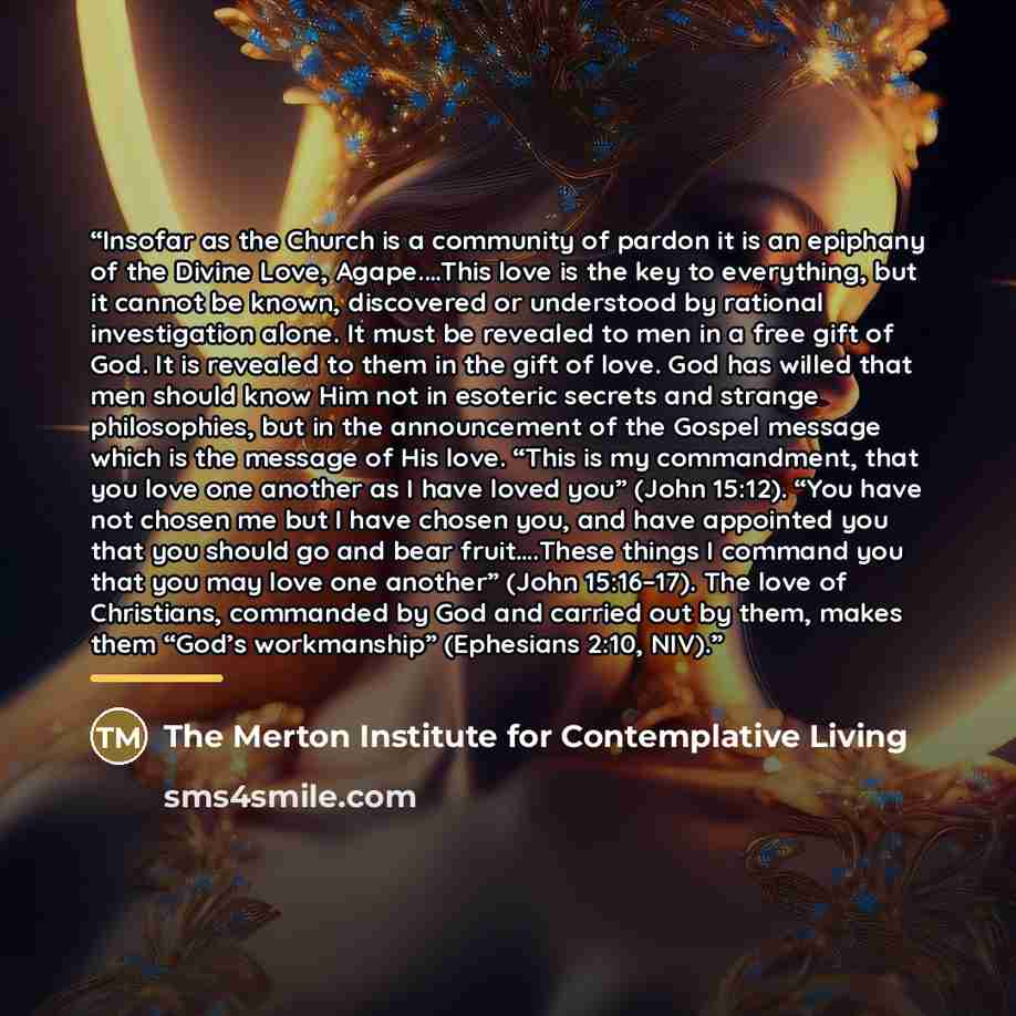 “Insofar as the Church is a community of pardon it is an epiphany of the Divine Love, Agape.…This love is the key to everything, but it cannot be known, discovered or understood by rational investigation alone. It must be revealed to men in a free gift of God. It is revealed to them in the gift of…” quote by The Merton Institute for Contemplative Living