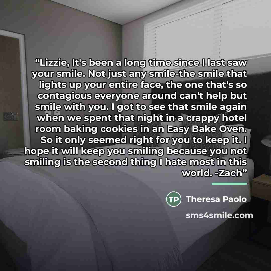 “Lizzie, It's been a long time since I last saw your smile. Not just any smile-the smile that lights up your entire face, the one that's so contagious everyone around can't help but smile with you. I got to see that smile again when we spent that night in a crappy hotel room baking cookies in an…” quote by Theresa Paolo