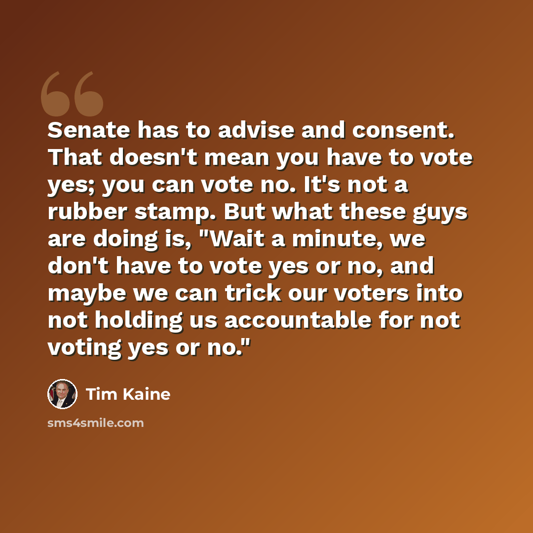 “Senate has to advise and consent. That doesn't mean you have to vote yes; you can vote no. It's not a rubber stamp. But what these guys are doing is, "Wait a minute, we don't have to vote yes or no, and maybe we can trick our voters into not holding us accountable for not voting yes or no."” quote by Tim Kaine