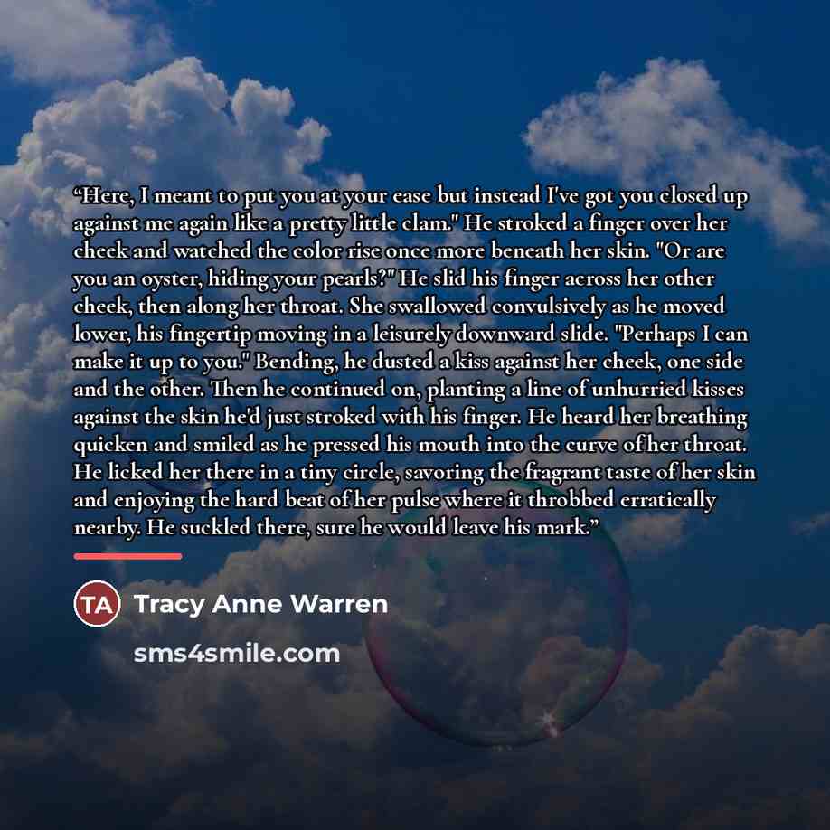 “Here, I meant to put you at your ease but instead I've got you closed up against me again like a pretty little clam." He stroked a finger over her cheek and watched the color rise once more beneath her skin. "Or are you an oyster, hiding your pearls?" He slid his finger across her other cheek…” quote by Tracy Anne Warren