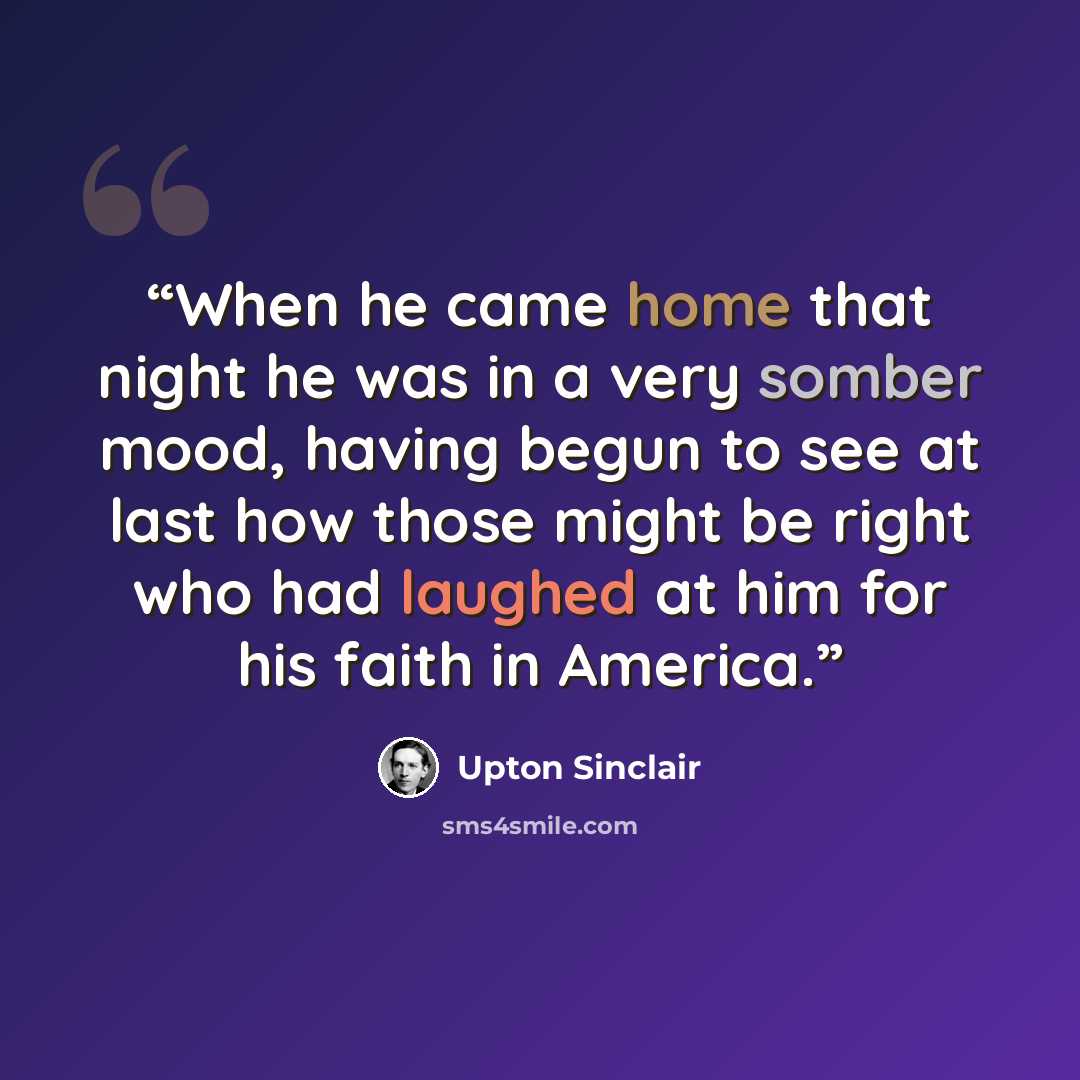 “When he came home that night he was in a very somber mood, having begun to see at last how those might be right who had laughed at him for his faith in America.” quote by Upton Sinclair