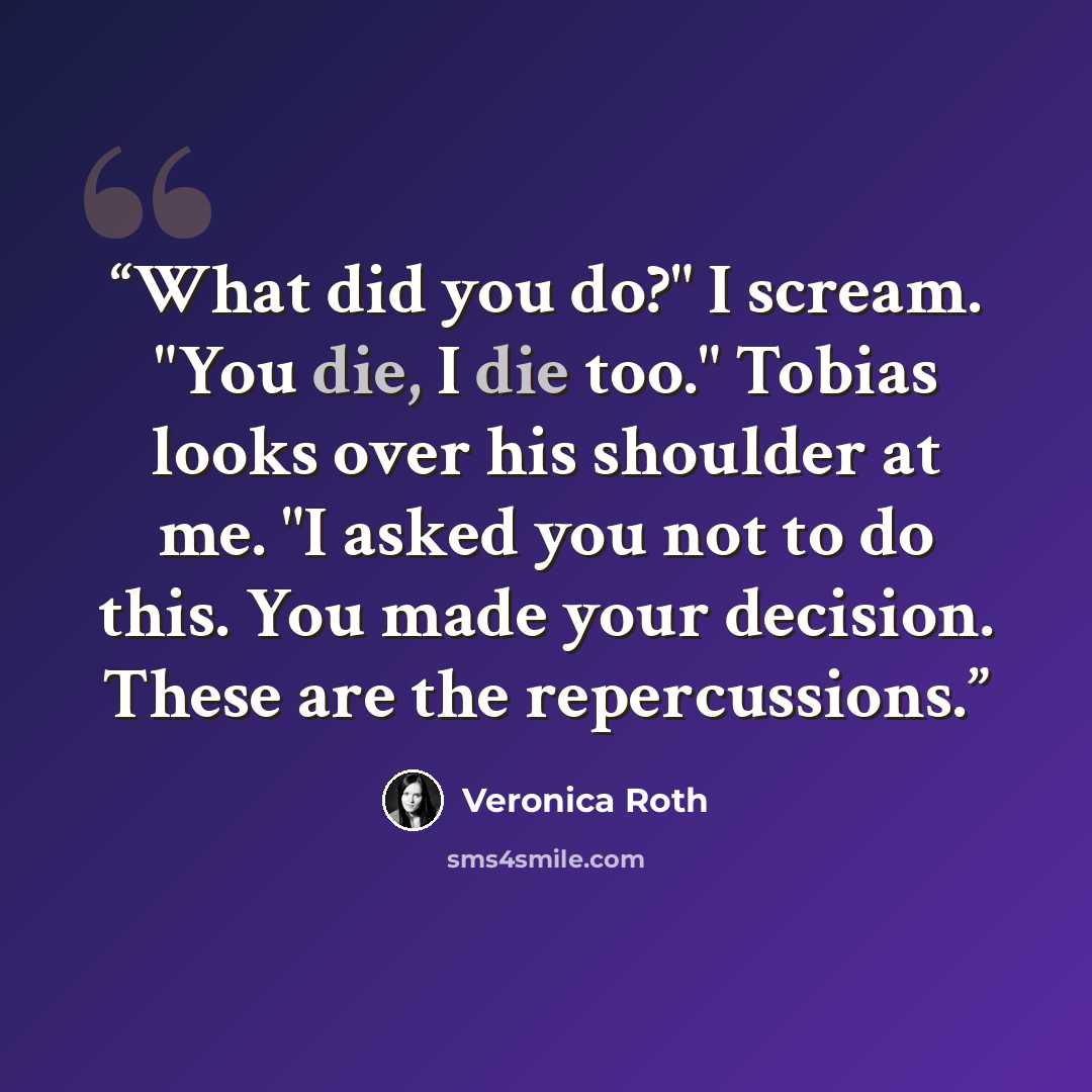 “What did you do?" I scream. "You die, I die too." Tobias looks over his shoulder at me. "I asked you not to do this. You made your decision. These are the repercussions.” quote by Veronica Roth