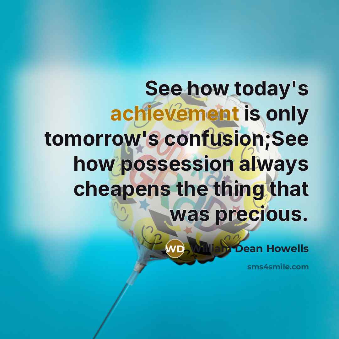 “See how today's achievement is only tomorrow's confusion;See how possession always cheapens the thing that was precious.” quote by William Dean Howells