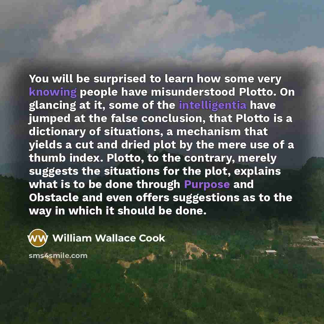 “You will be surprised to learn how some very knowing people have misunderstood Plotto. On glancing at it, some of the intelligentia have jumped at the false conclusion, that Plotto is a dictionary of situations, a mechanism that yields a cut and dried plot by the mere use of a thumb index. Plotto…” quote by William Wallace Cook