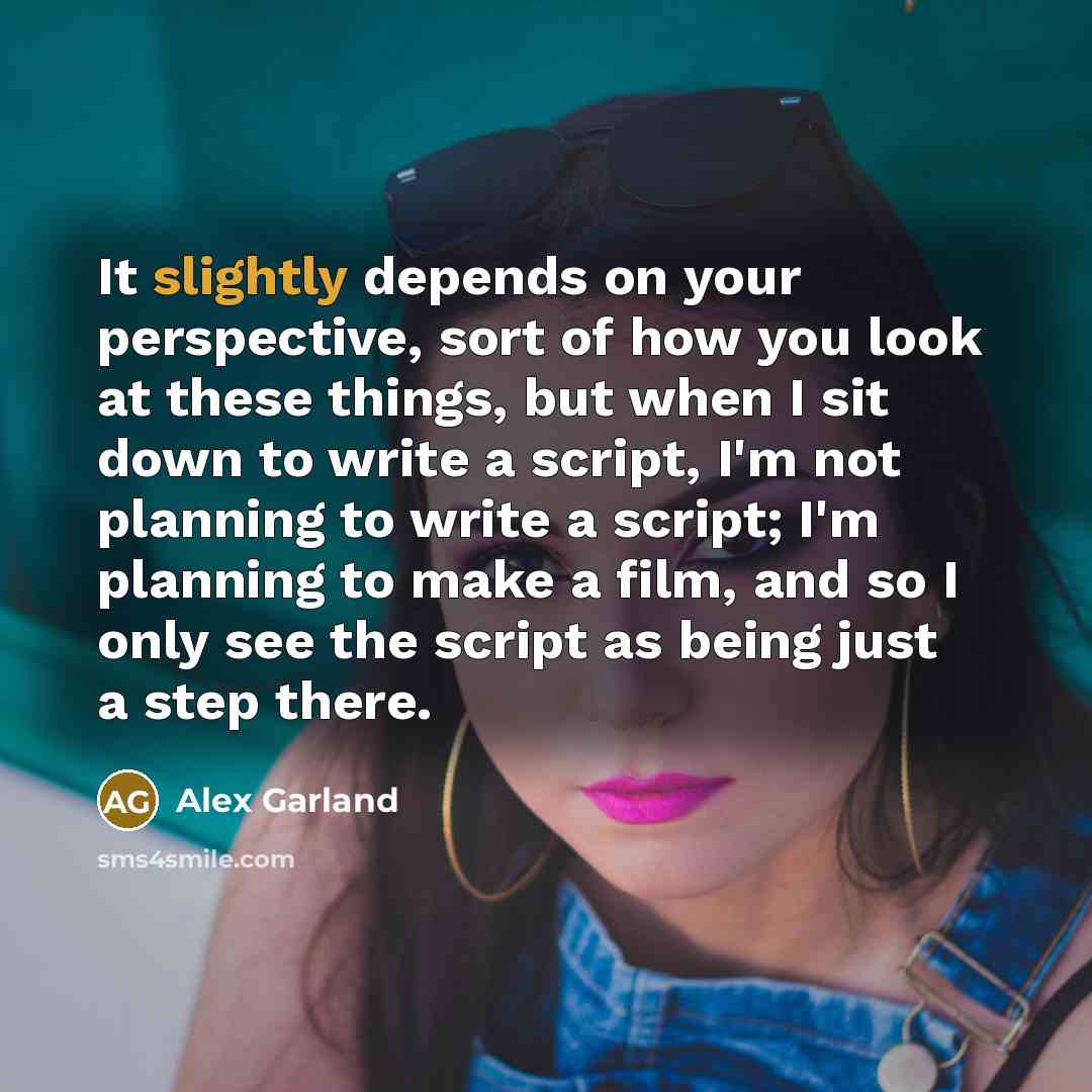 “It slightly depends on your perspective, sort of how you look at these things, but when I sit down to write a script, I'm not planning to write a script; I'm planning to make a film, and so I only see the script as being just a step there.” quote by Alex Garland