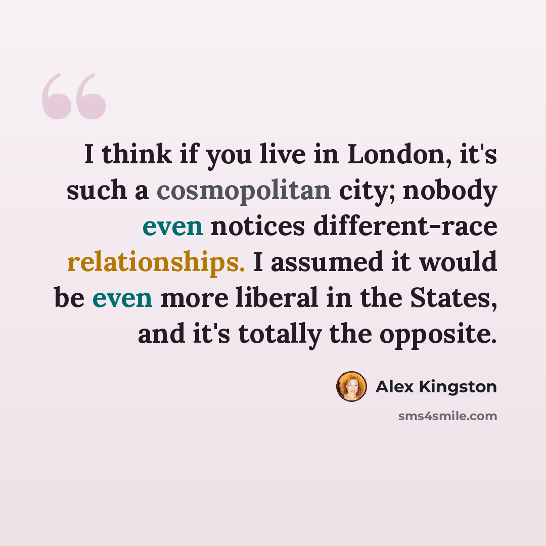 “I think if you live in London, it's such a cosmopolitan city; nobody even notices different-race relationships. I assumed it would be even more liberal in the States, and it's totally the opposite.” quote by Alex Kingston
