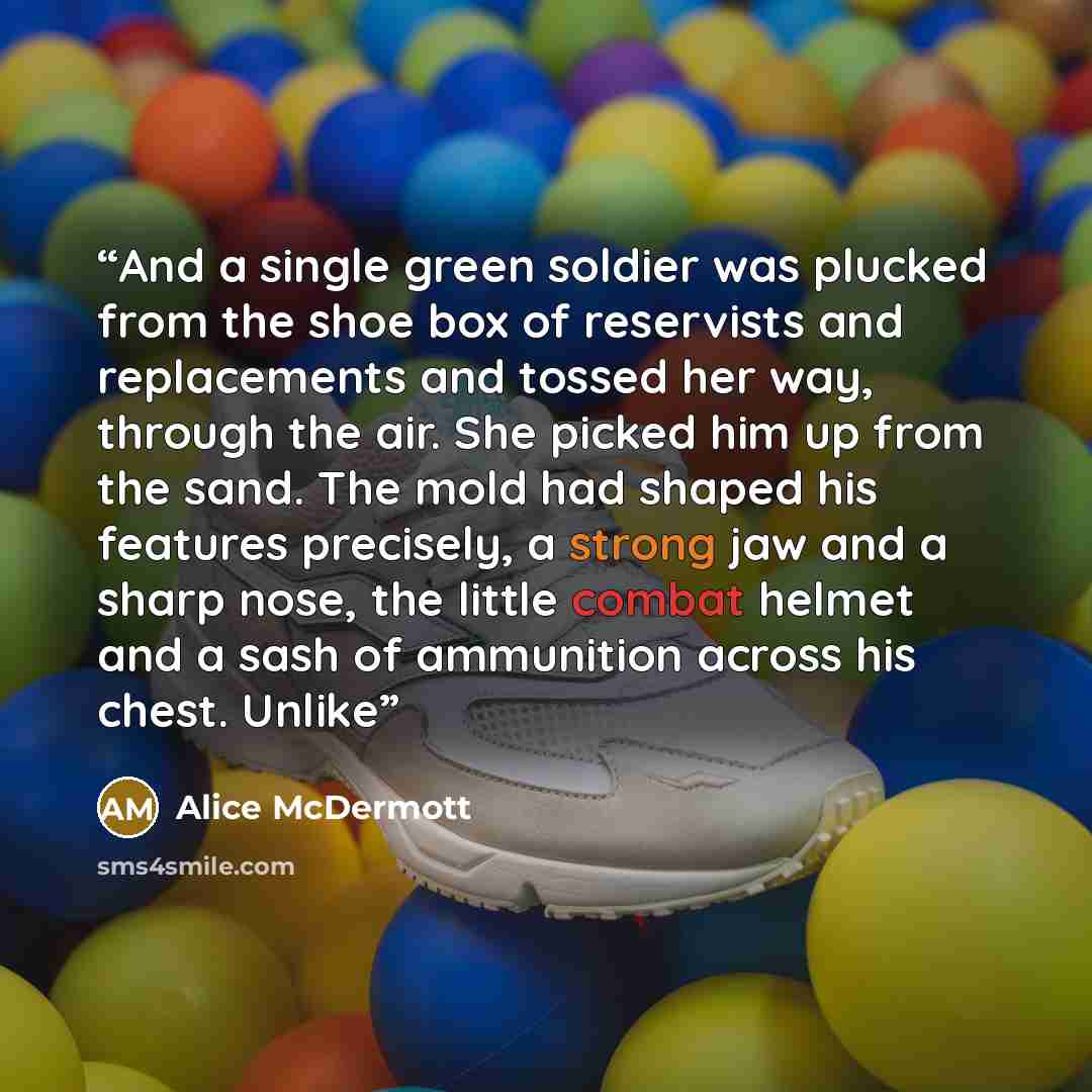 “And a single green soldier was plucked from the shoe box of reservists and replacements and tossed her way, through the air. She picked him up from the sand. The mold had shaped his features precisely, a strong jaw and a sharp nose, the little combat helmet and a sash of ammunition across his…” quote by Alice McDermott