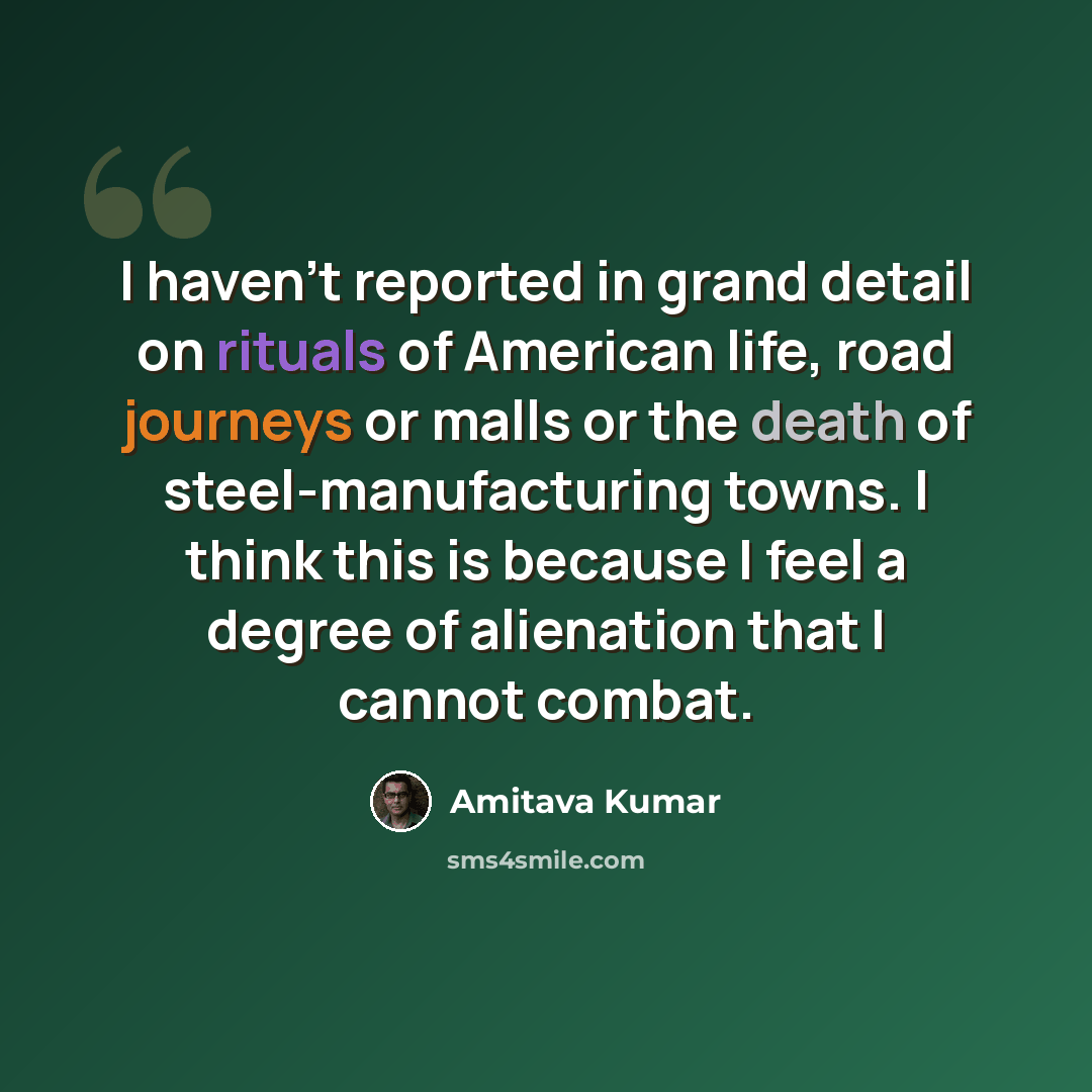 “I haven't reported in grand detail on rituals of American life, road journeys or malls or the death of steel-manufacturing towns. I think this is because I feel a degree of alienation that I cannot combat.” quote by Amitava Kumar