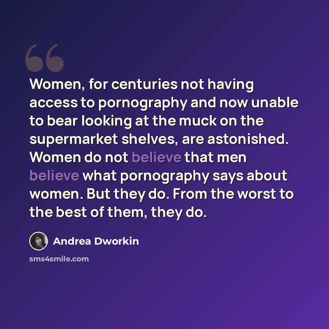“Women, for centuries not having access to pornography and now unable to bear looking at the muck on the supermarket shelves, are astonished. Women do not believe that men believe what pornography says about women. But they do. From the worst to the best of them, they do.” quote by Andrea Dworkin