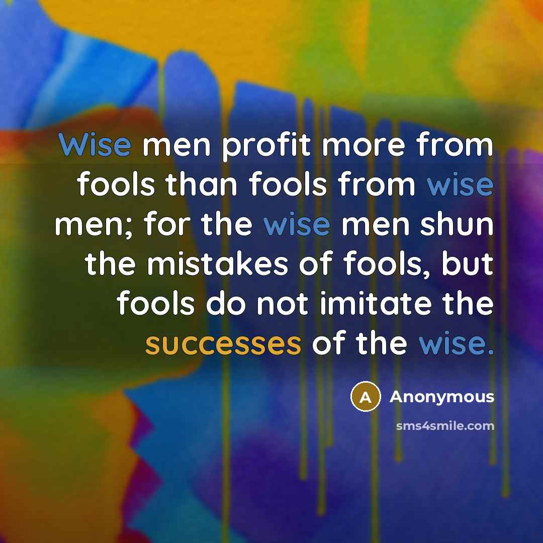 “Wise men profit more from fools than fools from wise men; for the wise men shun the mistakes of fools, but fools do not imitate the successes of the wise.” quote by Anonymous