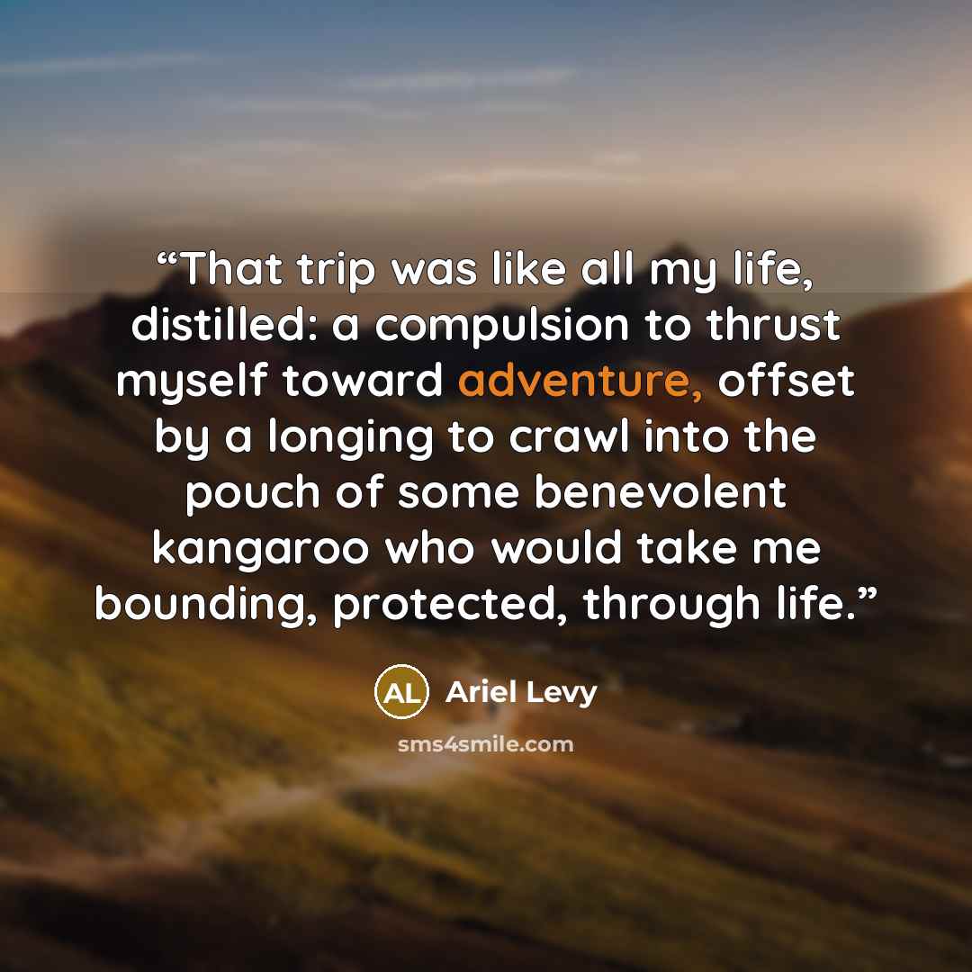 “That trip was like all my life, distilled: a compulsion to thrust myself toward adventure, offset by a longing to crawl into the pouch of some benevolent kangaroo who would take me bounding, protected, through life.” quote by Ariel Levy
