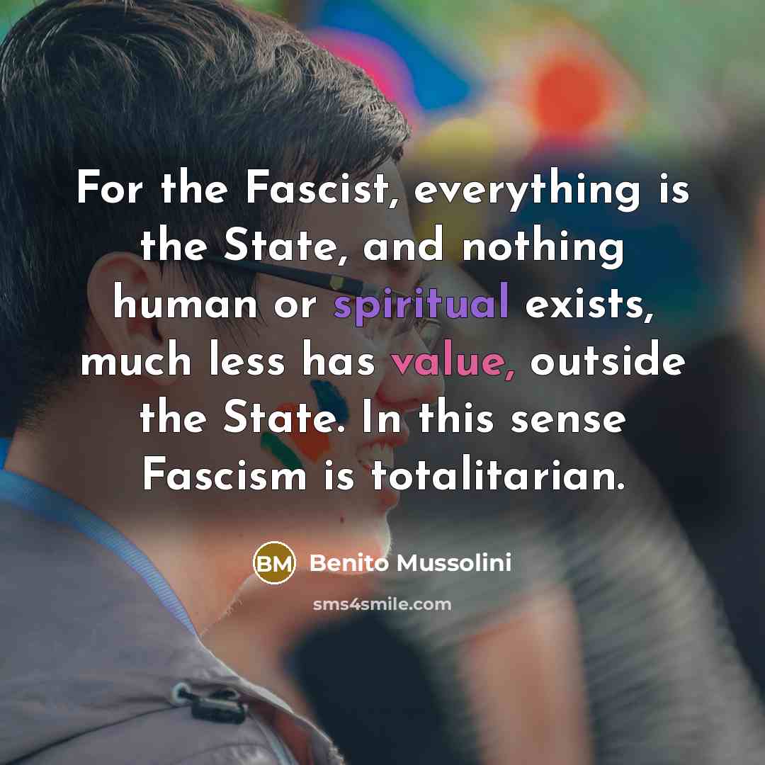 “For the Fascist, everything is the State, and nothing human or spiritual exists, much less has value, outside the State. In this sense Fascism is totalitarian.” quote by Benito Mussolini