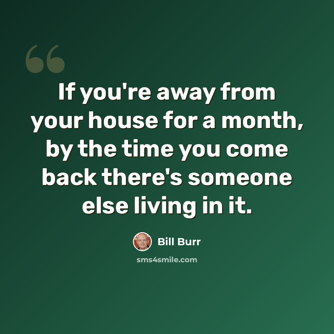 “If you're away from your house for a month, by the time you come back there's someone else living in it.” quote by Bill Burr