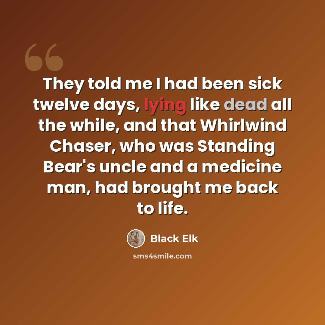 “They told me I had been sick twelve days, lying like dead all the while, and that Whirlwind Chaser, who was Standing Bear's uncle and a medicine man, had brought me back to life.” quote by Black Elk