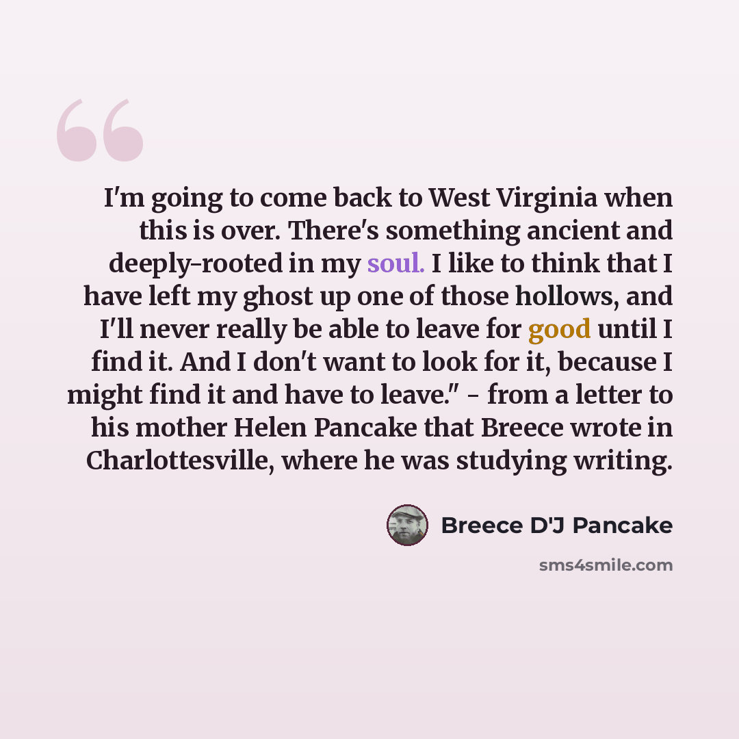 “I'm going to come back to West Virginia when this is over. There's something ancient and deeply-rooted in my soul. I like to think that I have left my ghost up one of those hollows, and I'll never really be able to leave for good until I find it. And I don't want to look for it, because I might…” quote by Breece D'J Pancake