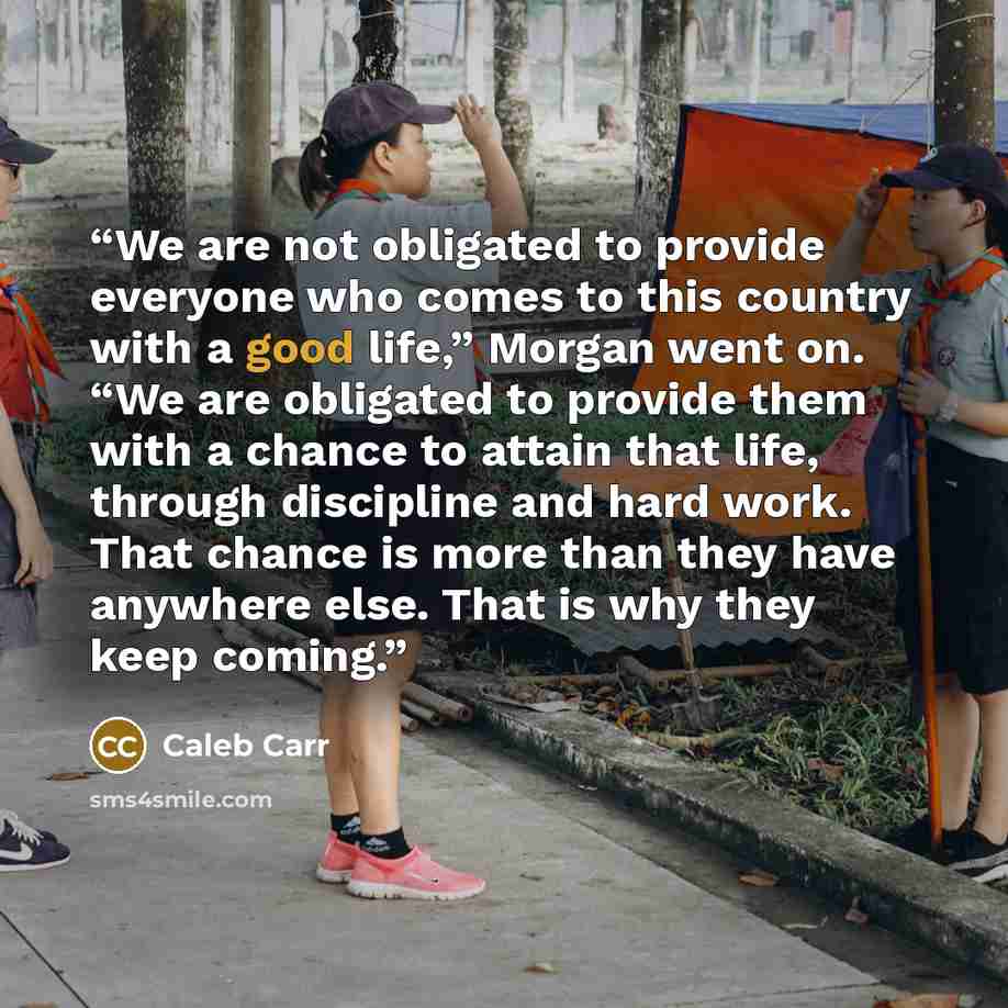 “We are not obligated to provide everyone who comes to this country with a good life,” Morgan went on. “We are obligated to provide them with a chance to attain that life, through discipline and hard work. That chance is more than they have anywhere else. That is why they keep coming.” quote by Caleb Carr