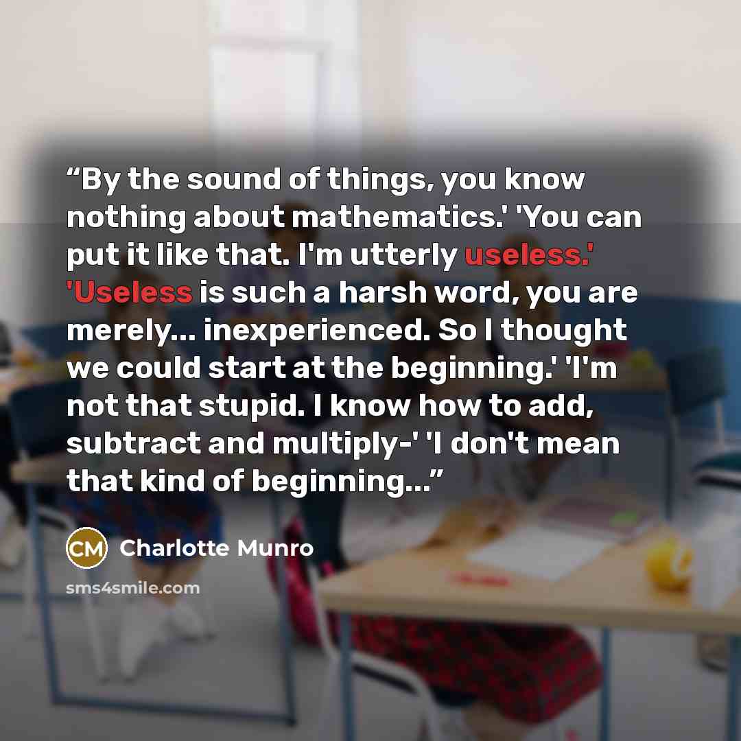 “By the sound of things, you know nothing about mathematics.' 'You can put it like that. I'm utterly useless.' 'Useless is such a harsh word, you are merely... inexperienced. So I thought we could start at the beginning.' 'I'm not that stupid. I know how to add, subtract and multiply-' 'I don't…” quote by Charlotte Munro