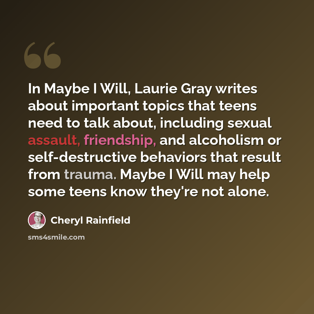 “In Maybe I Will, Laurie Gray writes about important topics that teens need to talk about, including sexual assault, friendship, and alcoholism or self-destructive behaviors that result from trauma. Maybe I Will may help some teens know they're not alone.” quote by Cheryl Rainfield