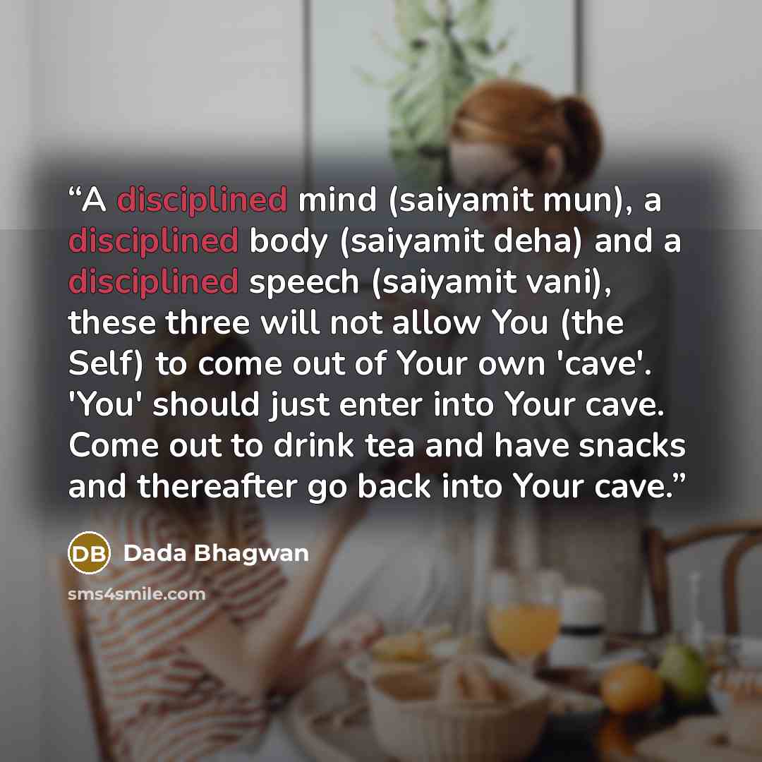 “A disciplined mind (saiyamit mun), a disciplined body (saiyamit deha) and a disciplined speech (saiyamit vani), these three will not allow You (the Self) to come out of Your own 'cave'. 'You' should just enter into Your cave. Come out to drink tea and have snacks and thereafter go back into Your…” quote by Dada Bhagwan
