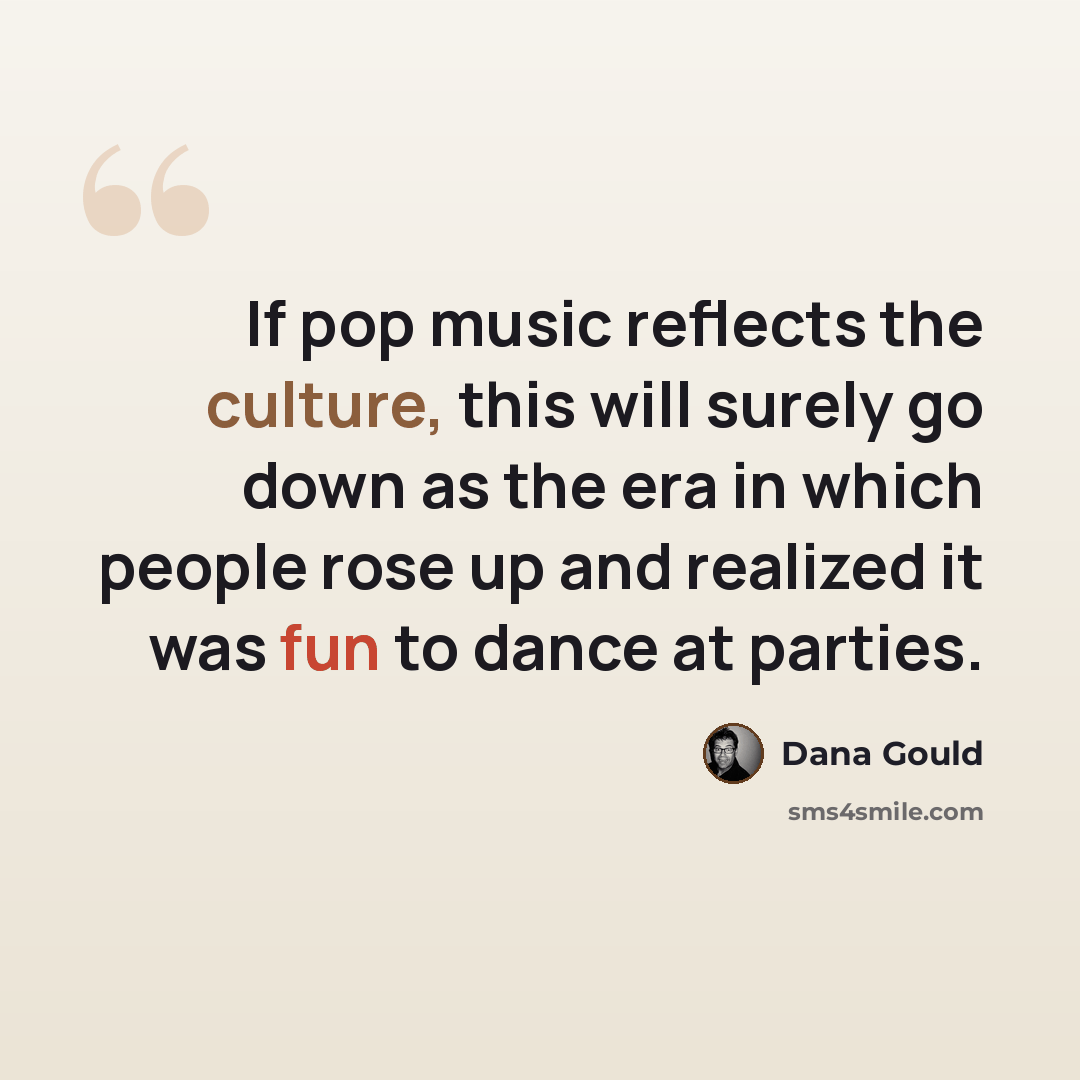 “If pop music reflects the culture, this will surely go down as the era in which people rose up and realized it was fun to dance at parties.” quote by Dana Gould