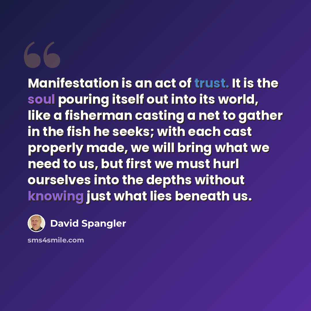 “Manifestation is an act of trust. It is the soul pouring itself out into its world, like a fisherman casting a net to gather in the fish he seeks; with each cast properly made, we will bring what we need to us, but first we must hurl ourselves into the depths without knowing just what lies beneath…” quote by David Spangler