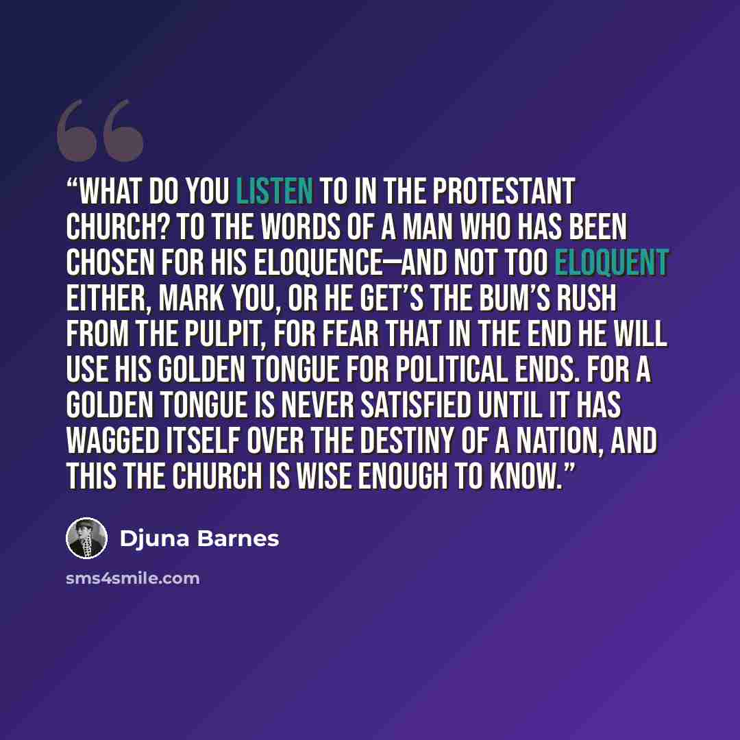 “What do you listen to in the Protestant church? To the words of a man who has been chosen for his eloquence—and not too eloquent either, mark you, or he get’s the bum’s rush from the pulpit, for fear that in the end he will use his golden tongue for political ends. For a golden tongue is never…” quote by Djuna Barnes
