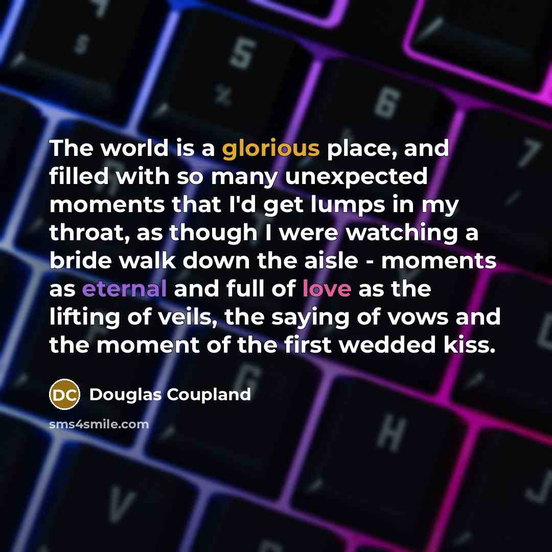 “The world is a glorious place, and filled with so many unexpected moments that I'd get lumps in my throat, as though I were watching a bride walk down the aisle - moments as eternal and full of love as the lifting of veils, the saying of vows and the moment of the first wedded kiss.” quote by Douglas Coupland