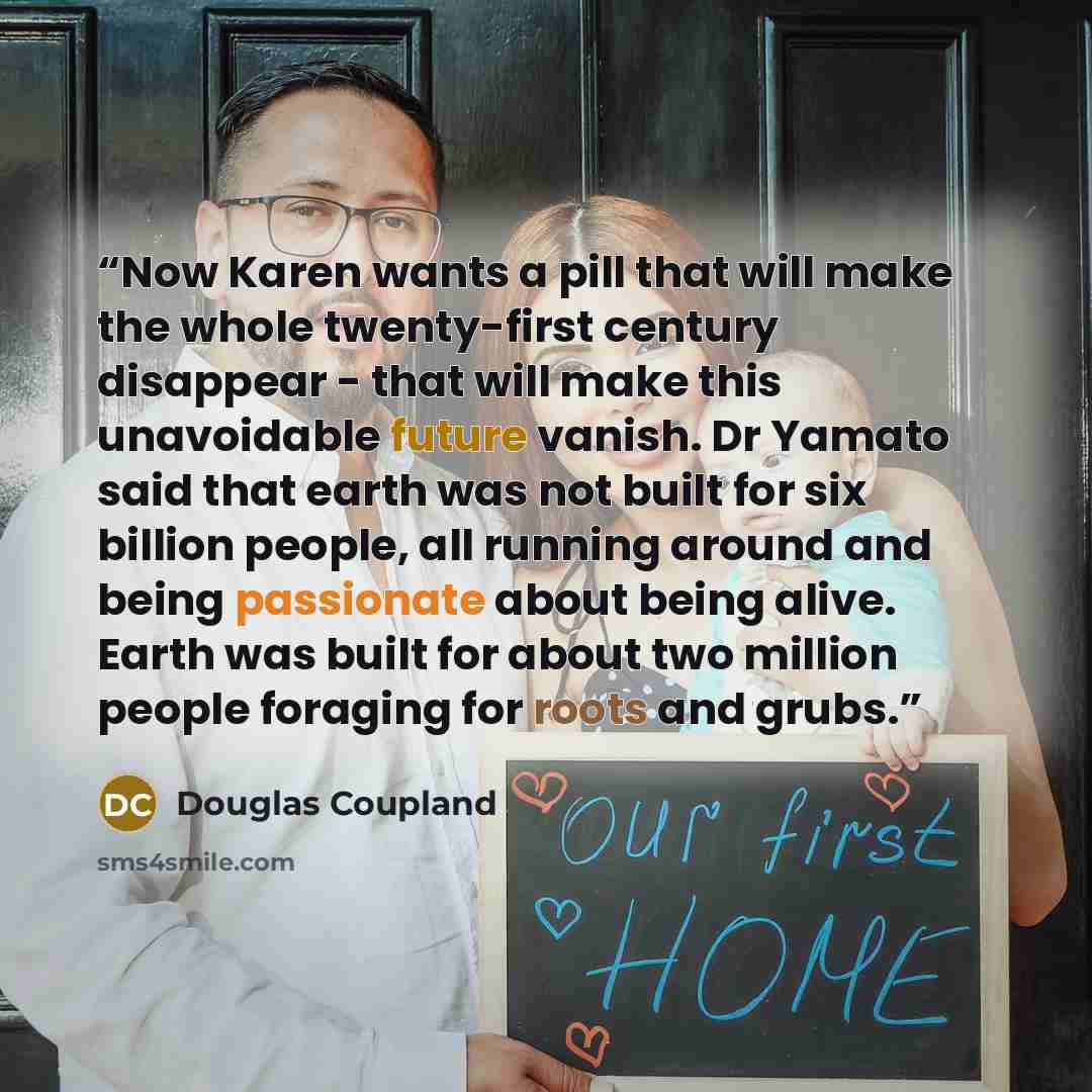 “Now Karen wants a pill that will make the whole twenty-first century disappear - that will make this unavoidable future vanish. Dr Yamato said that earth was not built for six billion people, all running around and being passionate about being alive. Earth was built for about two million people…” quote by Douglas Coupland