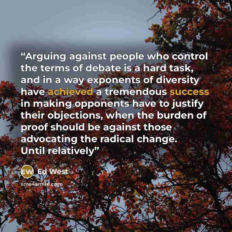 “Arguing against people who control the terms of debate is a hard task, and in a way exponents of diversity have achieved a tremendous success in making opponents have to justify their objections, when the burden of proof should be against those advocating the radical change. Until relatively” quote by Ed West