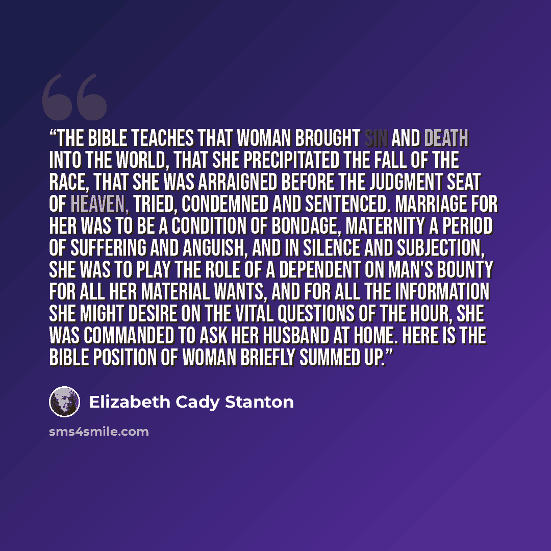 “The Bible teaches that woman brought sin and death into the world, that she precipitated the fall of the race, that she was arraigned before the judgment seat of Heaven, tried, condemned and sentenced. Marriage for her was to be a condition of bondage, maternity a period of suffering and anguish…” quote by Elizabeth Cady Stanton