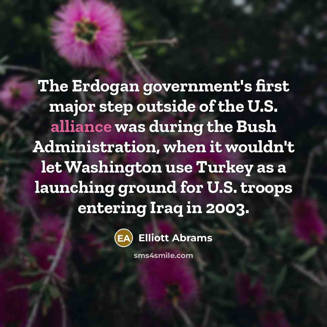 “The Erdogan government's first major step outside of the U.S. alliance was during the Bush Administration, when it wouldn't let Washington use Turkey as a launching ground for U.S. troops entering Iraq in 2003.” quote by Elliott Abrams