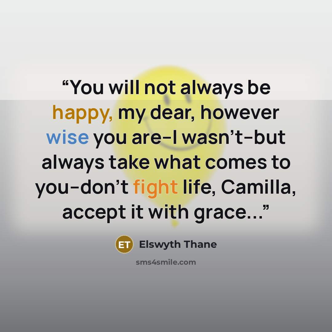 “You will not always be happy, my dear, however wise you are--I wasn't--but always take what comes to you--don't fight life, Camilla, accept it with grace...” quote by Elswyth Thane