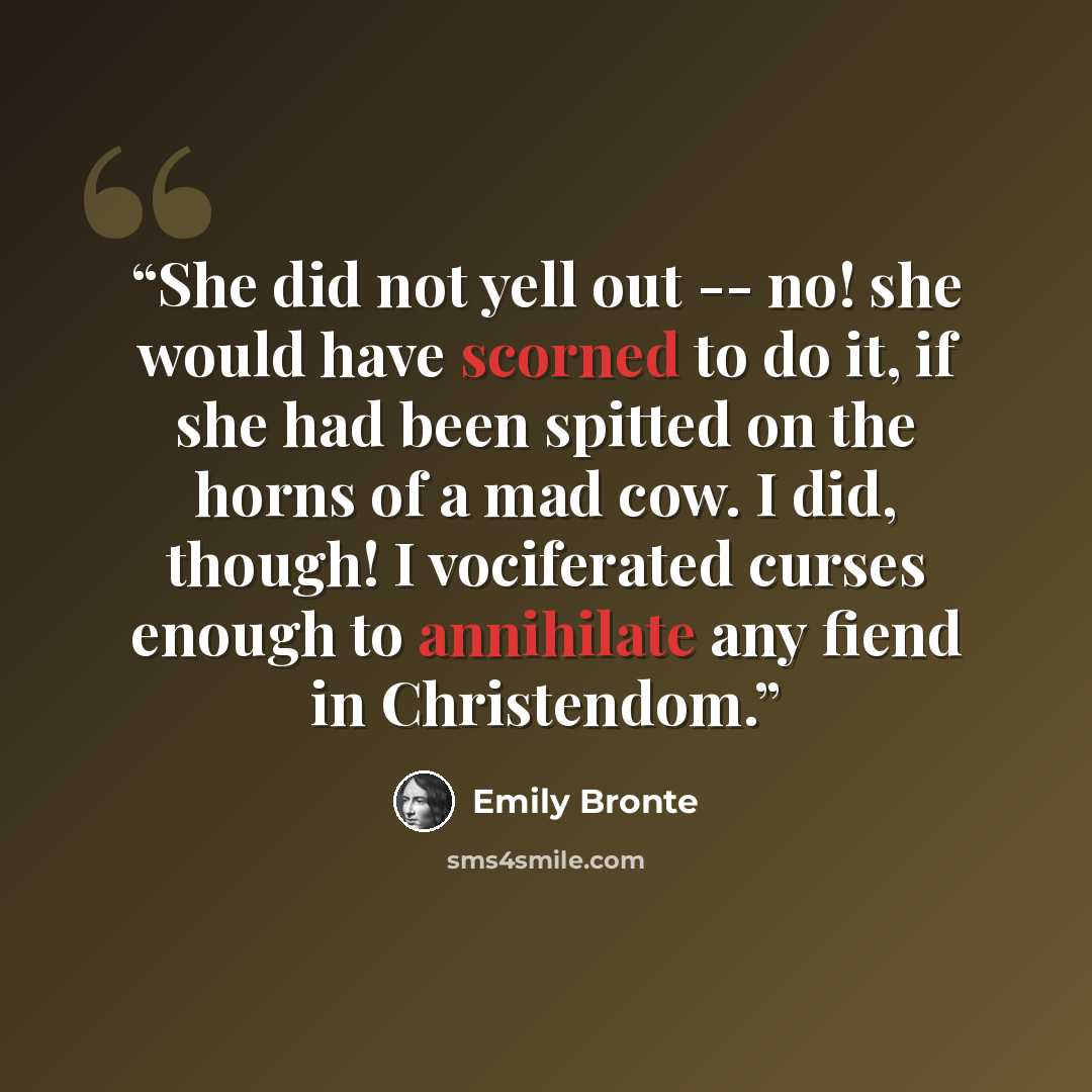 “She did not yell out -- no! she would have scorned to do it, if she had been spitted on the horns of a mad cow. I did, though! I vociferated curses enough to annihilate any fiend in Christendom.” quote by Emily Brontë