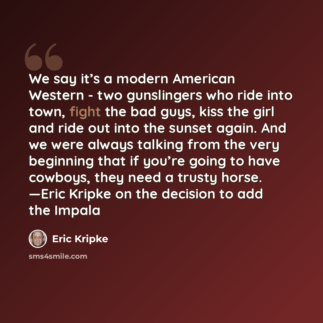 “We say it’s a modern American Western - two gunslingers who ride into town, fight the bad guys, kiss the girl and ride out into the sunset again. And we were always talking from the very beginning that if you’re going to have cowboys, they need a trusty horse. —Eric Kripke on the decision to add…” quote by Eric Kripke
