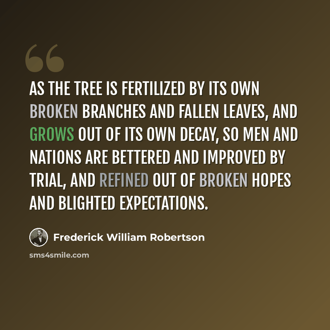 “As the tree is fertilized by its own broken branches and fallen leaves, and grows out of its own decay, so men and nations are bettered and improved by trial, and refined out of broken hopes and blighted expectations.” quote by Frederick William Robertson