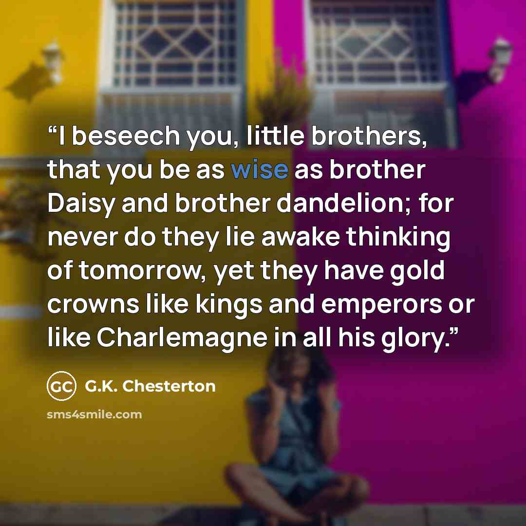 “I beseech you, little brothers, that you be as wise as brother Daisy and brother dandelion; for never do they lie awake thinking of tomorrow, yet they have gold crowns like kings and emperors or like Charlemagne in all his glory.” quote by G.K. Chesterton