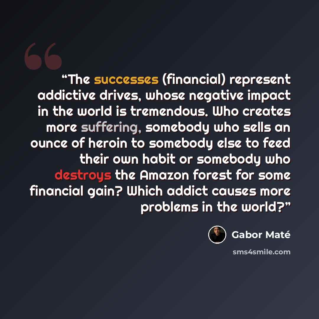 “The successes (financial) represent addictive drives, whose negative impact in the world is tremendous. Who creates more suffering, somebody who sells an ounce of heroin to somebody else to feed their own habit or somebody who destroys the Amazon forest for some financial gain? Which addict causes…” quote by Gabor Maté