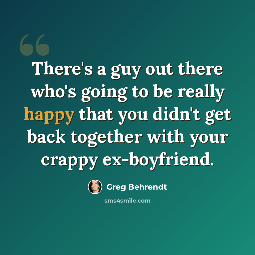 “There's a guy out there who's going to be really happy that you didn't get back together with your crappy ex-boyfriend.” quote by Greg Behrendt