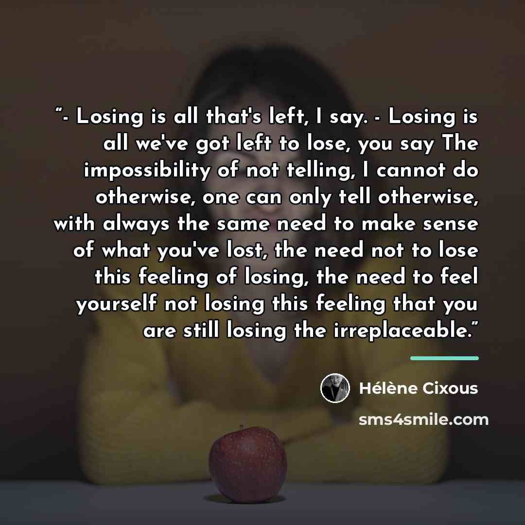 “- Losing is all that's left, I say. - Losing is all we've got left to lose, you say The impossibility of not telling, I cannot do otherwise, one can only tell otherwise, with always the same need to make sense of what you've lost, the need not to lose this feeling of losing, the need to feel…” quote by Hélène Cixous