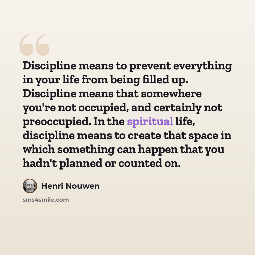 “Discipline means to prevent everything in your life from being filled up. Discipline means that somewhere you're not occupied, and certainly not preoccupied. In the spiritual life, discipline means to create that space in which something can happen that you hadn't planned or counted on.” quote by Henri Nouwen