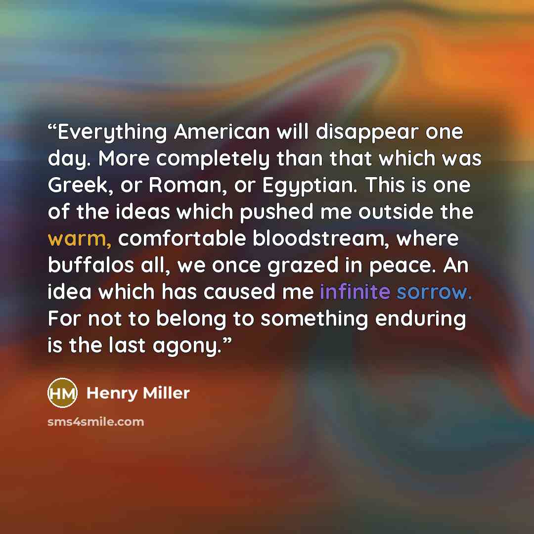 “Everything American will disappear one day. More completely than that which was Greek, or Roman, or Egyptian. This is one of the ideas which pushed me outside the warm, comfortable bloodstream, where buffalos all, we once grazed in peace. An idea which has caused me infinite sorrow. For not to…” quote by Henry Miller
