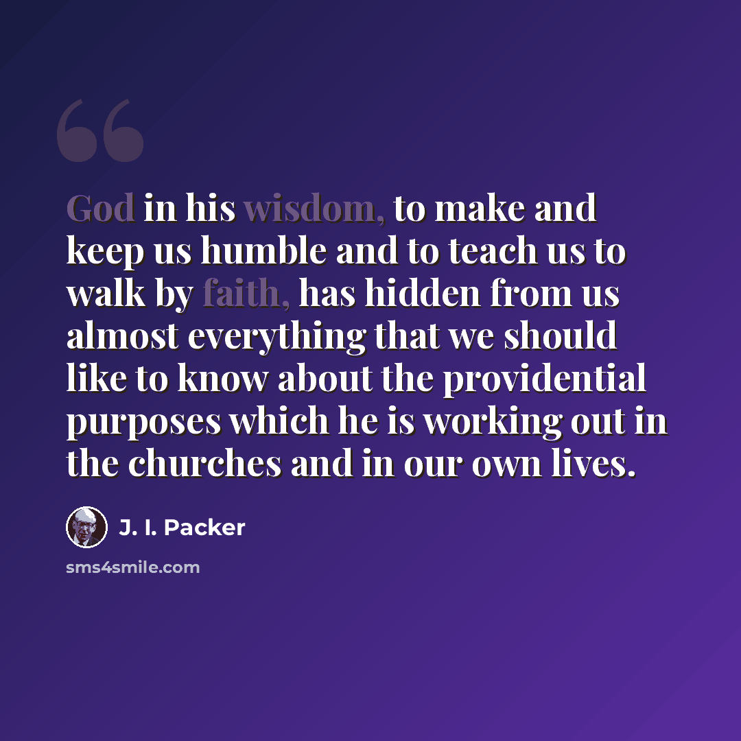 “God in his wisdom, to make and keep us humble and to teach us to walk by faith, has hidden from us almost everything that we should like to know about the providential purposes which he is working out in the churches and in our own lives.” quote by J. I. Packer