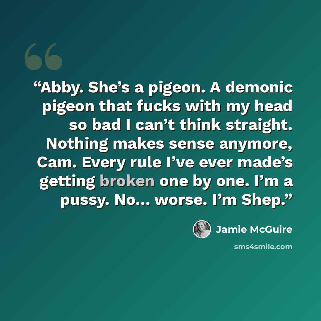 “Abby. She’s a pigeon. A demonic pigeon that fucks with my head so bad I can’t think straight. Nothing makes sense anymore, Cam. Every rule I’ve ever made’s getting broken one by one. I’m a pussy. No… worse. I’m Shep.” quote by Jamie McGuire