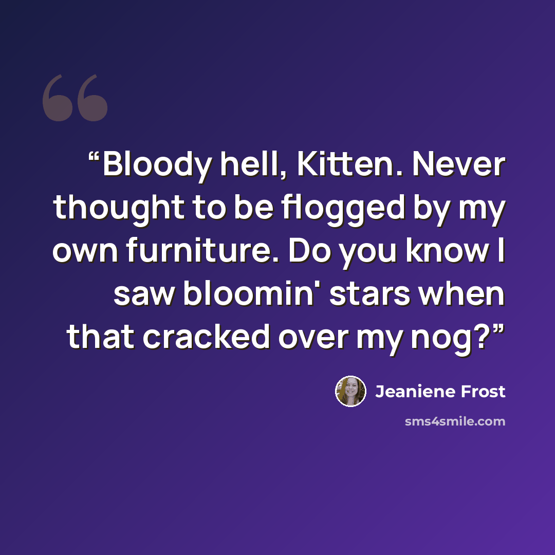 “Bloody hell, Kitten. Never thought to be flogged by my own furniture. Do you know I saw bloomin' stars when that cracked over my nog?” quote by Jeaniene Frost