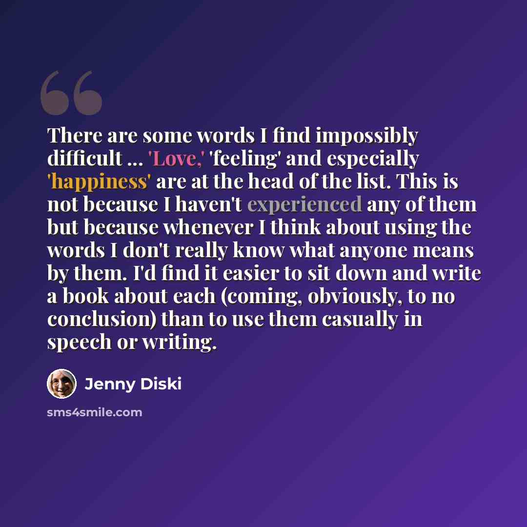“There are some words I find impossibly difficult ... 'Love,' 'feeling' and especially 'happiness' are at the head of the list. This is not because I haven't experienced any of them but because whenever I think about using the words I don't really know what anyone means by them. I'd find it easier…” quote by Jenny Diski