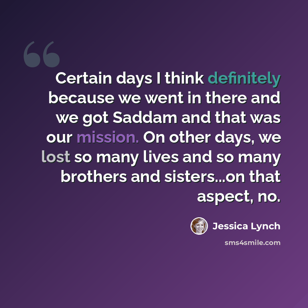 “Certain days I think definitely because we went in there and we got Saddam and that was our mission. On other days, we lost so many lives and so many brothers and sisters...on that aspect, no.” quote by Jessica Lynch